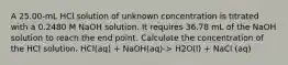 A 25.00-mL HCl solution of unknown concentration is titrated with a 0.2480 M NaOH solution. It requires 36.78 mL of the NaOH solution to reach the end point. Calculate the concentration of the HCl solution. HCl(aq) + NaOH(aq)-> H2O(l) + NaCl (aq)