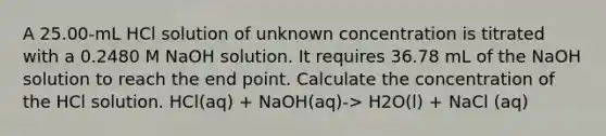 A 25.00-mL HCl solution of unknown concentration is titrated with a 0.2480 M NaOH solution. It requires 36.78 mL of the NaOH solution to reach the end point. Calculate the concentration of the HCl solution. HCl(aq) + NaOH(aq)-> H2O(l) + NaCl (aq)