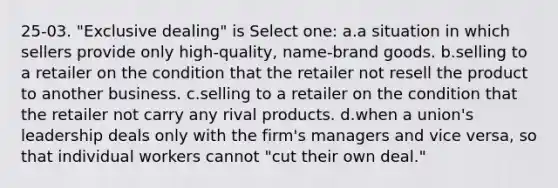 25-03. "Exclusive dealing" is Select one: a.a situation in which sellers provide only high-quality, name-brand goods. b.selling to a retailer on the condition that the retailer not resell the product to another business. c.selling to a retailer on the condition that the retailer not carry any rival products. d.when a union's leadership deals only with the firm's managers and vice versa, so that individual workers cannot "cut their own deal."