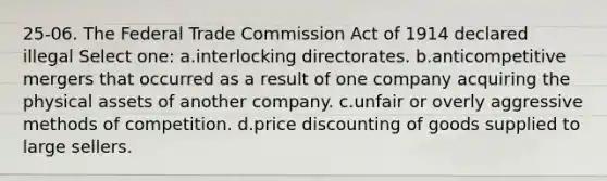 25-06. The Federal Trade Commission Act of 1914 declared illegal Select one: a.interlocking directorates. b.anticompetitive mergers that occurred as a result of one company acquiring the physical assets of another company. c.unfair or overly aggressive methods of competition. d.price discounting of goods supplied to large sellers.