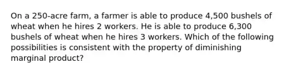 On a 250-acre farm, a farmer is able to produce 4,500 bushels of wheat when he hires 2 workers. He is able to produce 6,300 bushels of wheat when he hires 3 workers. Which of the following possibilities is consistent with the property of diminishing marginal product?