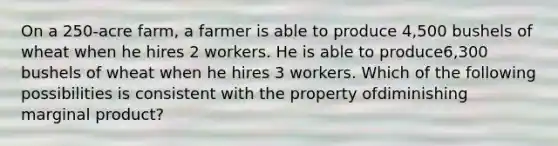 On a 250-acre farm, a farmer is able to produce 4,500 bushels of wheat when he hires 2 workers. He is able to produce6,300 bushels of wheat when he hires 3 workers. Which of the following possibilities is consistent with the property ofdiminishing marginal product?