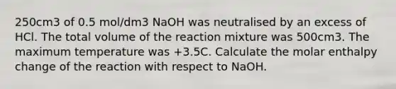 250cm3 of 0.5 mol/dm3 NaOH was neutralised by an excess of HCl. The total volume of the reaction mixture was 500cm3. The maximum temperature was +3.5C. Calculate the molar enthalpy change of the reaction with respect to NaOH.