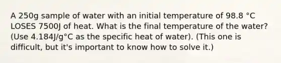 A 250g sample of water with an initial temperature of 98.8 °C LOSES 7500J of heat. What is the final temperature of the water? (Use 4.184J/g°C as the specific heat of water). (This one is difficult, but it's important to know how to solve it.)