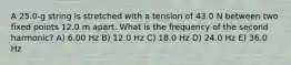 A 25.0-g string is stretched with a tension of 43.0 N between two fixed points 12.0 m apart. What is the frequency of the second harmonic? A) 6.00 Hz B) 12.0 Hz C) 18.0 Hz D) 24.0 Hz E) 36.0 Hz