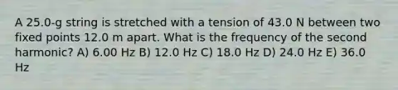 A 25.0-g string is stretched with a tension of 43.0 N between two fixed points 12.0 m apart. What is the frequency of the second harmonic? A) 6.00 Hz B) 12.0 Hz C) 18.0 Hz D) 24.0 Hz E) 36.0 Hz