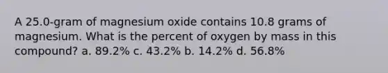 A 25.0-gram of magnesium oxide contains 10.8 grams of magnesium. What is the percent of oxygen by mass in this compound? a. 89.2% c. 43.2% b. 14.2% d. 56.8%