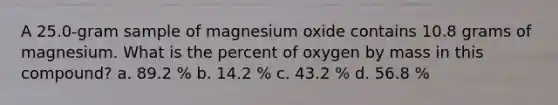 A 25.0-gram sample of magnesium oxide contains 10.8 grams of magnesium. What is the percent of oxygen by mass in this compound? a. 89.2 % b. 14.2 % c. 43.2 % d. 56.8 %