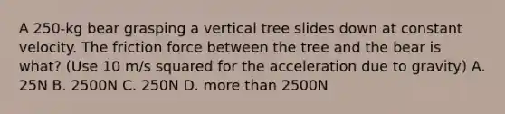 A 250-kg bear grasping a vertical tree slides down at constant velocity. The friction force between the tree and the bear is what? (Use 10 m/s squared for the acceleration due to gravity) A. 25N B. 2500N C. 250N D. more than 2500N