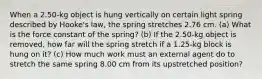 When a 2.50-kg object is hung vertically on certain light spring described by Hooke's law, the spring stretches 2.76 cm. (a) What is the force constant of the spring? (b) If the 2.50-kg object is removed, how far will the spring stretch if a 1.25-kg block is hung on it? (c) How much work must an external agent do to stretch the same spring 8.00 cm from its upstretched position?