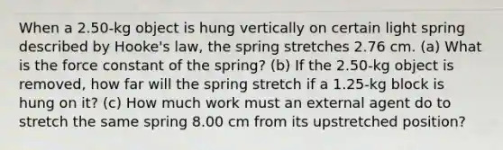 When a 2.50-kg object is hung vertically on certain light spring described by Hooke's law, the spring stretches 2.76 cm. (a) What is the force constant of the spring? (b) If the 2.50-kg object is removed, how far will the spring stretch if a 1.25-kg block is hung on it? (c) How much work must an external agent do to stretch the same spring 8.00 cm from its upstretched position?