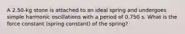 A 2.50-kg stone is attached to an ideal spring and undergoes simple harmonic oscillations with a period of 0.750 s. What is the force constant (spring constant) of the spring?