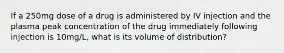 If a 250mg dose of a drug is administered by IV injection and the plasma peak concentration of the drug immediately following injection is 10mg/L, what is its volume of distribution?