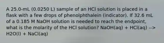 A 25.0-mL (0.0250 L) sample of an HCl solution is placed in a flask with a few drops of phenolphthalein (indicator). If 32.6 mL of a 0.185 M NaOH solution is needed to reach the endpoint, what is the molarity of the HCl solution? NaOH(aq) + HCl(aq) --> H2O(l) + NaCl(aq)