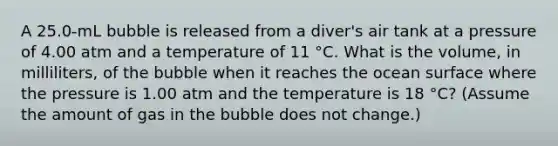 A 25.0-mL bubble is released from a diver's air tank at a pressure of 4.00 atm and a temperature of 11 °C. What is the volume, in milliliters, of the bubble when it reaches the ocean surface where the pressure is 1.00 atm and the temperature is 18 °C? (Assume the amount of gas in the bubble does not change.)