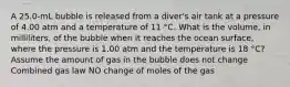 A 25.0-mL bubble is released from a diver's air tank at a pressure of 4.00 atm and a temperature of 11 °C. What is the volume, in milliliters, of the bubble when it reaches the ocean surface, where the pressure is 1.00 atm and the temperature is 18 °C? Assume the amount of gas in the bubble does not change Combined gas law NO change of moles of the gas