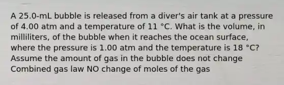 A 25.0-mL bubble is released from a diver's air tank at a pressure of 4.00 atm and a temperature of 11 °C. What is the volume, in milliliters, of the bubble when it reaches the ocean surface, where the pressure is 1.00 atm and the temperature is 18 °C? Assume the amount of gas in the bubble does not change Combined gas law NO change of moles of the gas