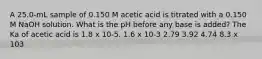 A 25.0-mL sample of 0.150 M acetic acid is titrated with a 0.150 M NaOH solution. What is the pH before any base is added? The Ka of acetic acid is 1.8 x 10-5. 1.6 x 10-3 2.79 3.92 4.74 8.3 x 103