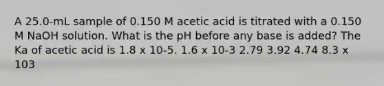 A 25.0-mL sample of 0.150 M acetic acid is titrated with a 0.150 M NaOH solution. What is the pH before any base is added? The Ka of acetic acid is 1.8 x 10-5. 1.6 x 10-3 2.79 3.92 4.74 8.3 x 103