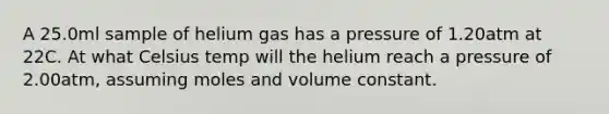 A 25.0ml sample of helium gas has a pressure of 1.20atm at 22C. At what Celsius temp will the helium reach a pressure of 2.00atm, assuming moles and volume constant.