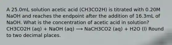 A 25.0mL solution acetic acid (CH3CO2H) is titrated with 0.20M NaOH and reaches the endpoint after the addition of 16.3mL of NaOH. What is the concentration of acetic acid in solution? CH3CO2H (aq) + NaOH (aq) ⟶ NaCH3CO2 (aq) + H2O (l) Round to two decimal places.