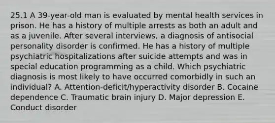 25.1 A 39-year-old man is evaluated by mental health services in prison. He has a history of multiple arrests as both an adult and as a juvenile. After several interviews, a diagnosis of antisocial personality disorder is confirmed. He has a history of multiple psychiatric hospitalizations after suicide attempts and was in special education programming as a child. Which psychiatric diagnosis is most likely to have occurred comorbidly in such an individual? A. Attention-deficit/hyperactivity disorder B. Cocaine dependence C. Traumatic brain injury D. Major depression E. Conduct disorder