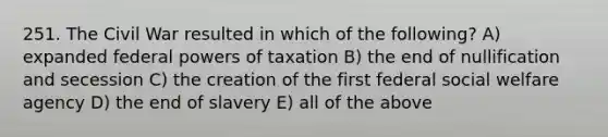 251. The Civil War resulted in which of the following? A) expanded federal powers of taxation B) the end of nullification and secession C) the creation of the first federal social welfare agency D) the end of slavery E) all of the above