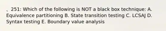 、251: Which of the following is NOT a black box technique: A. Equivalence partitioning B. State transition testing C. LCSAJ D. Syntax testing E. Boundary value analysis