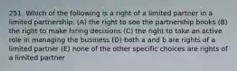 251. Which of the following is a right of a limited partner in a limited partnership: (A) the right to see the partnership books (B) the right to make hiring decisions (C) the right to take an active role in managing the business (D) both a and b are rights of a limited partner (E) none of the other specific choices are rights of a limited partner