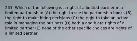 251. Which of the following is a right of a limited partner in a limited partnership: (A) the right to see the partnership books (B) the right to make hiring decisions (C) the right to take an active role in managing the business (D) both a and b are rights of a limited partner (E) none of the other specific choices are rights of a limited partner