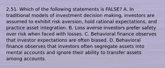 2.51. Which of the following statements is FALSE? A. In traditional models of investment decision making, investors are assumed to exhibit risk aversion, hold rational expectations, and practice asset integration. B. Loss averse investors prefer safety over risk when faced with losses. C. Behavioral finance observes that investor expectations are often biased. D. Behavioral finance observes that investors often segregate assets into mental accounts and ignore their ability to transfer assets among accounts.