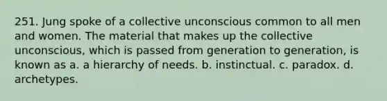 251. Jung spoke of a collective unconscious common to all men and women. The material that makes up the collective unconscious, which is passed from generation to generation, is known as a. a hierarchy of needs. b. instinctual. c. paradox. d. archetypes.