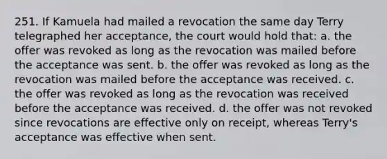 251. If Kamuela had mailed a revocation the same day Terry telegraphed her acceptance, the court would hold that: a. the offer was revoked as long as the revocation was mailed before the acceptance was sent. b. the offer was revoked as long as the revocation was mailed before the acceptance was received. c. the offer was revoked as long as the revocation was received before the acceptance was received. d. the offer was not revoked since revocations are effective only on receipt, whereas Terry's acceptance was effective when sent.