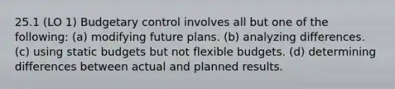 25.1 (LO 1) Budgetary control involves all but one of the following: (a) modifying future plans. (b) analyzing differences. (c) using static budgets but not <a href='https://www.questionai.com/knowledge/kJsahn13VE-flexible-budgets' class='anchor-knowledge'>flexible budgets</a>. (d) determining differences between actual and planned results.