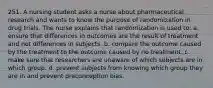 251. A nursing student asks a nurse about pharmaceutical research and wants to know the purpose of randomization in drug trials. The nurse explains that randomization is used to: a. ensure that differences in outcomes are the result of treatment and not differences in subjects. b. compare the outcome caused by the treatment to the outcome caused by no treatment. c. make sure that researchers are unaware of which subjects are in which group. d. prevent subjects from knowing which group they are in and prevent preconception bias.