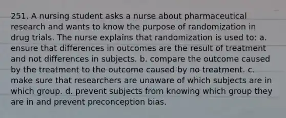 251. A nursing student asks a nurse about pharmaceutical research and wants to know the purpose of randomization in drug trials. The nurse explains that randomization is used to: a. ensure that differences in outcomes are the result of treatment and not differences in subjects. b. compare the outcome caused by the treatment to the outcome caused by no treatment. c. make sure that researchers are unaware of which subjects are in which group. d. prevent subjects from knowing which group they are in and prevent preconception bias.