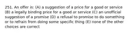 251. An offer is: (A) a suggestion of a price for a good or service (B) a legally binding price for a good or service (C) an unofficial suggestion of a promise (D) a refusal to promise to do something or to refrain from doing some specific thing (E) none of the other choices are correct