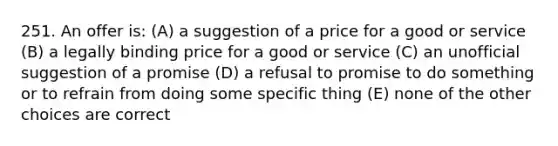 251. An offer is: (A) a suggestion of a price for a good or service (B) a legally binding price for a good or service (C) an unofficial suggestion of a promise (D) a refusal to promise to do something or to refrain from doing some specific thing (E) none of the other choices are correct