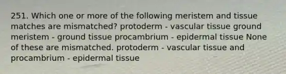 251. Which one or more of the following meristem and tissue matches are mismatched? protoderm - vascular tissue ground meristem - ground tissue procambrium - epidermal tissue None of these are mismatched. protoderm - vascular tissue and procambrium - epidermal tissue