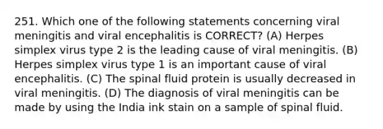 251. Which one of the following statements concerning viral meningitis and viral encephalitis is CORRECT? (A) Herpes simplex virus type 2 is the leading cause of viral meningitis. (B) Herpes simplex virus type 1 is an important cause of viral encephalitis. (C) The spinal fluid protein is usually decreased in viral meningitis. (D) The diagnosis of viral meningitis can be made by using the India ink stain on a sample of spinal fluid.