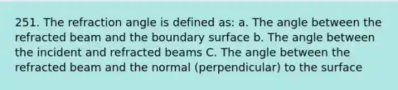 251. The refraction angle is defined as: a. The angle between the refracted beam and the boundary surface b. The angle between the incident and refracted beams C. The angle between the refracted beam and the normal (perpendicular) to the surface