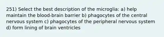 251) Select the best description of the microglia: a) help maintain <a href='https://www.questionai.com/knowledge/kO1rMGD7bv-the-blood-brain-barrier' class='anchor-knowledge'>the blood-brain barrier</a> b) phagocytes of the central <a href='https://www.questionai.com/knowledge/kThdVqrsqy-nervous-system' class='anchor-knowledge'>nervous system</a> c) phagocytes of the peripheral nervous system d) form lining of brain ventricles