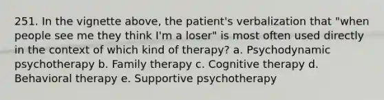 251. In the vignette above, the patient's verbalization that "when people see me they think I'm a loser" is most often used directly in the context of which kind of therapy? a. Psychodynamic psychotherapy b. Family therapy c. Cognitive therapy d. Behavioral therapy e. Supportive psychotherapy