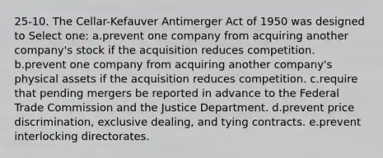 25-10. The Cellar-Kefauver Antimerger Act of 1950 was designed to Select one: a.prevent one company from acquiring another company's stock if the acquisition reduces competition. b.prevent one company from acquiring another company's physical assets if the acquisition reduces competition. c.require that pending mergers be reported in advance to the Federal Trade Commission and the Justice Department. d.prevent price discrimination, exclusive dealing, and tying contracts. e.prevent interlocking directorates.