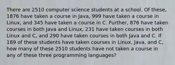 There are 2510 computer science students at a school. Of these, 1876 have taken a course in Java, 999 have taken a course in Linux, and 345 have taken a course in C. Further, 876 have taken courses in both Java and Linux, 231 have taken courses in both Linux and C, and 290 have taken courses in both Java and C. If 189 of these students have taken courses in Linux, Java, and C, how many of these 2510 students have not taken a course in any of these three programming languages?