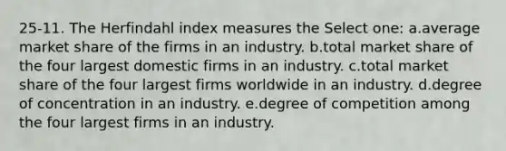 25-11. The Herfindahl index measures the Select one: a.average market share of the firms in an industry. b.total market share of the four largest domestic firms in an industry. c.total market share of the four largest firms worldwide in an industry. d.degree of concentration in an industry. e.degree of competition among the four largest firms in an industry.