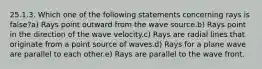 25.1.3. Which one of the following statements concerning rays is false?a) Rays point outward from the wave source.b) Rays point in the direction of the wave velocity.c) Rays are radial lines that originate from a point source of waves.d) Rays for a plane wave are parallel to each other.e) Rays are parallel to the wave front.