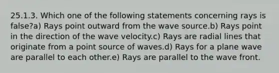 25.1.3. Which one of the following statements concerning rays is false?a) Rays point outward from the wave source.b) Rays point in the direction of the wave velocity.c) Rays are radial lines that originate from a point source of waves.d) Rays for a plane wave are parallel to each other.e) Rays are parallel to the wave front.