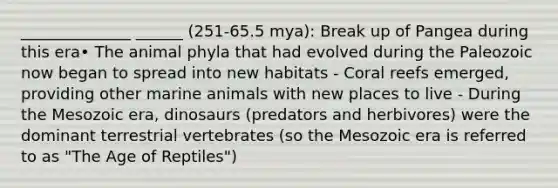 ______________ ______ (251-65.5 mya): Break up of Pangea during this era• The animal phyla that had evolved during the Paleozoic now began to spread into new habitats - Coral reefs emerged, providing other marine animals with new places to live - During the Mesozoic era, dinosaurs (predators and herbivores) were the dominant terrestrial vertebrates (so the Mesozoic era is referred to as "The Age of Reptiles")