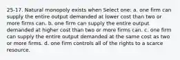 25-17. Natural monopoly exists when Select one: a. one firm can supply the entire output demanded at lower cost than two or more firms can. b. one firm can supply the entire output demanded at higher cost than two or more firms can. c. one firm can supply the entire output demanded at the same cost as two or more firms. d. one firm controls all of the rights to a scarce resource.